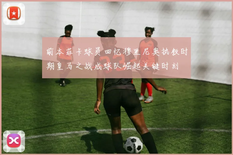 前本菲卡球员回忆穆里尼奥执教时期皇马之战成球队崛起关键时刻