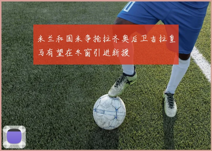 米兰和国米争抢拉齐奥后卫吉拉皇马有望在冬窗引进新援