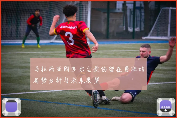 马拉西亚因多尔古受伤留在曼联的局势分析与未来展望