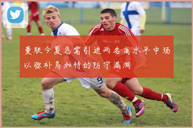 曼联今夏急需引进两名高水平中场以弥补乌加特的防守漏洞