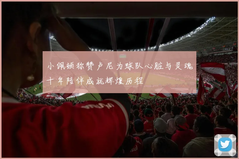 小佩顿称赞卢尼为球队心脏与灵魂十年陪伴成就辉煌历程