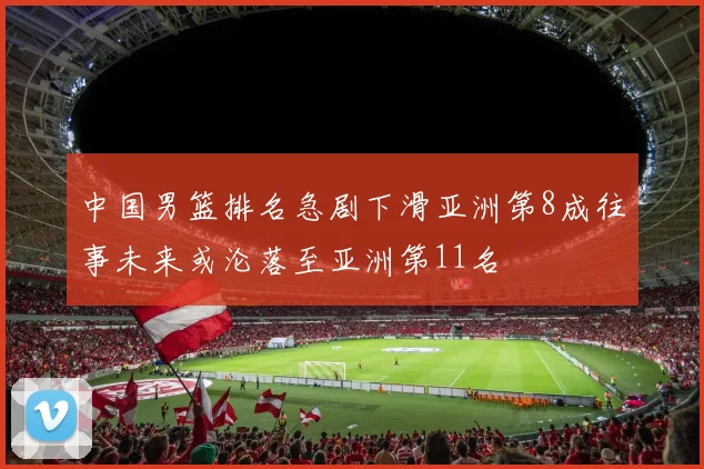 中国男篮排名急剧下滑亚洲第8成往事未来或沦落至亚洲第11名
