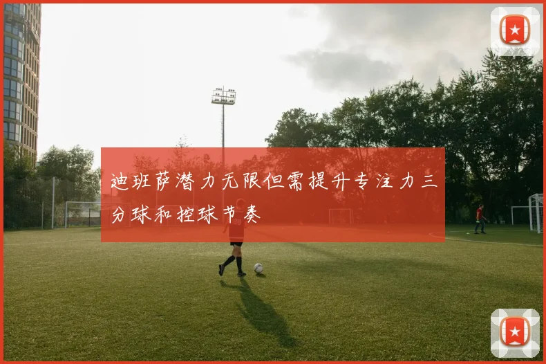迪班萨潜力无限但需提升专注力三分球和控球节奏