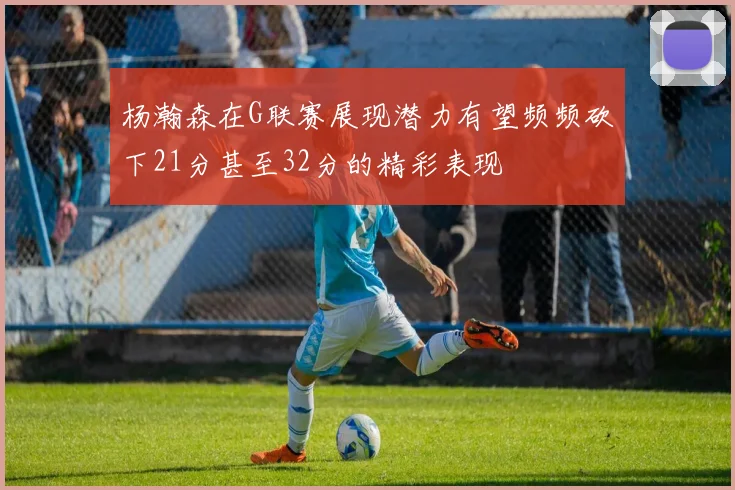杨瀚森在G联赛展现潜力有望频频砍下21分甚至32分的精彩表现