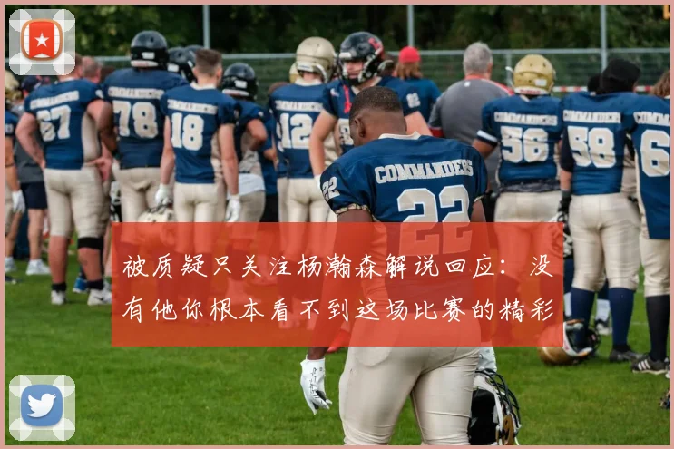 被质疑只关注杨瀚森解说回应：没有他你根本看不到这场比赛的精彩