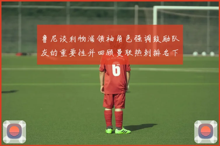鲁尼谈利物浦领袖角色强调鼓励队友的重要性并回顾曼联热刺排名下滑经历