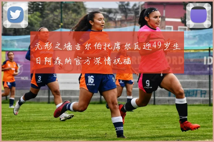 无形之墙吉尔伯托席尔瓦迎49岁生日阿森纳官方深情祝福