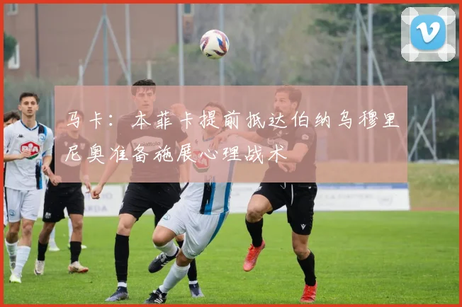 马卡：本菲卡提前抵达伯纳乌穆里尼奥准备施展心理战术