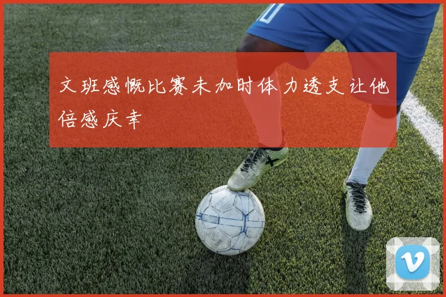 文班感慨比赛未加时体力透支让他倍感庆幸