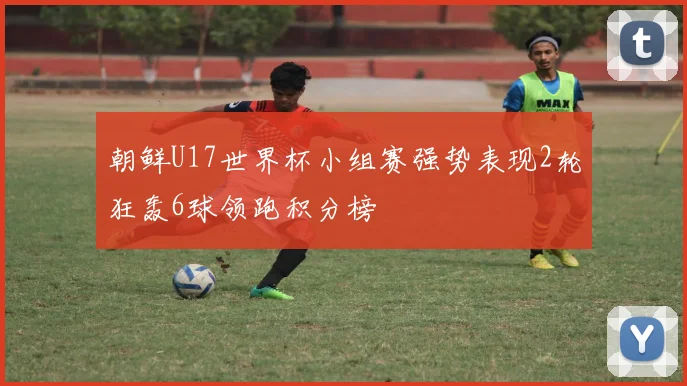 朝鲜U17世界杯小组赛强势表现2轮狂轰6球领跑积分榜