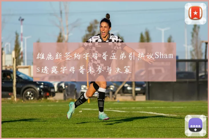 雄鹿新签约字母哥五弟引热议Shams透露字母哥未参与决策