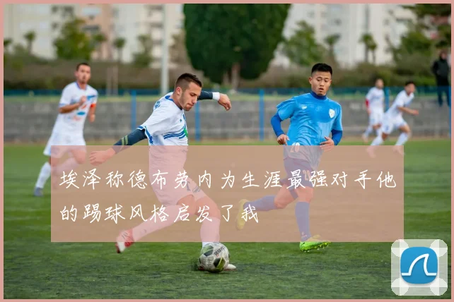 埃泽称德布劳内为生涯最强对手他的踢球风格启发了我