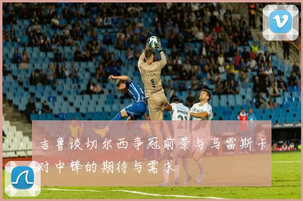 吉鲁谈切尔西争冠前景与马雷斯卡对中锋的期待与需求