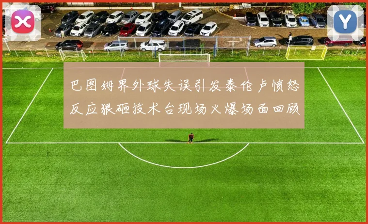 巴图姆界外球失误引发泰伦卢愤怒反应狠砸技术台现场火爆场面回顾