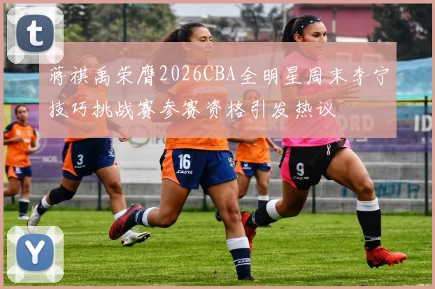 蒋祺禹荣膺2026CBA全明星周末李宁技巧挑战赛参赛资格引发热议
