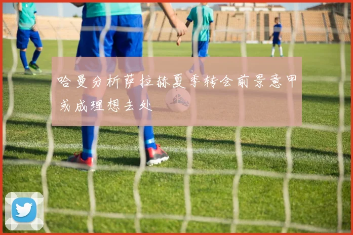 哈曼分析萨拉赫夏季转会前景意甲或成理想去处