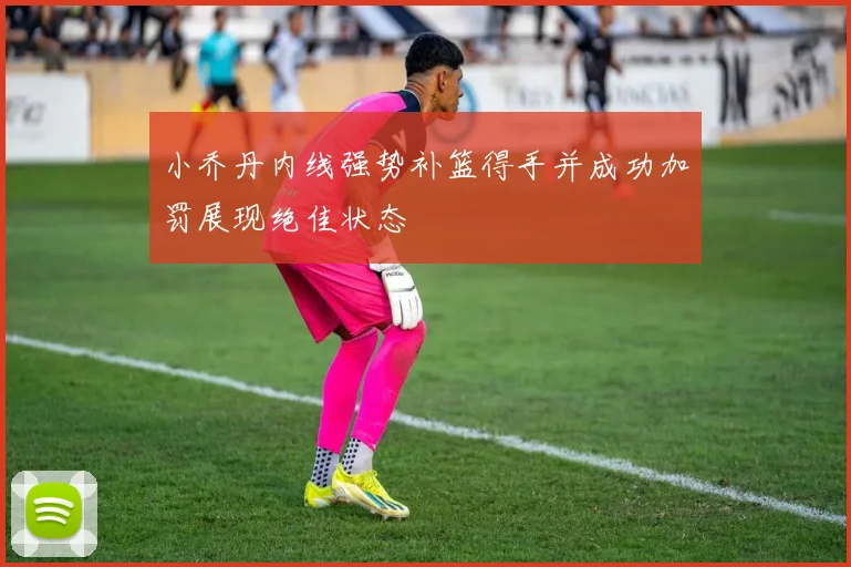 小乔丹内线强势补篮得手并成功加罚展现绝佳状态
