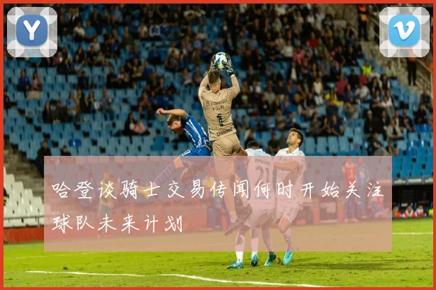 哈登谈骑士交易传闻何时开始关注球队未来计划
